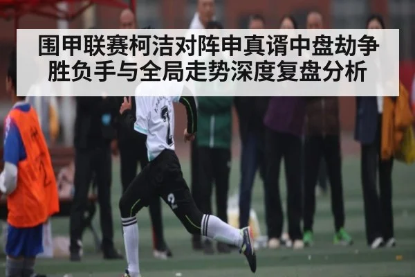 围甲联赛柯洁对阵申真谞中盘劫争胜负手与全局走势深度复盘分析