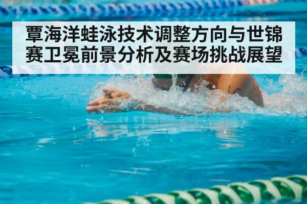 覃海洋蛙泳技术调整方向与世锦赛卫冕前景分析及赛场挑战展望
